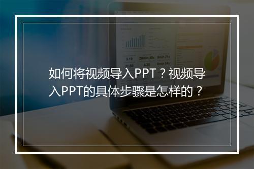 如何将视频导入PPT？视频导入PPT的具体步骤是怎样的？