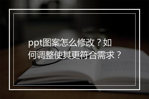ppt图案怎么修改？如何调整使其更符合需求？