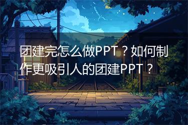 团建完怎么做PPT？如何制作更吸引人的团建PPT？
