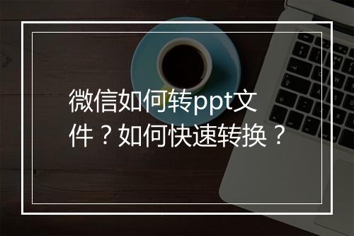 微信如何转ppt文件？如何快速转换？