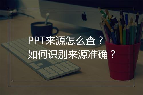 PPT来源怎么查？如何识别来源准确？