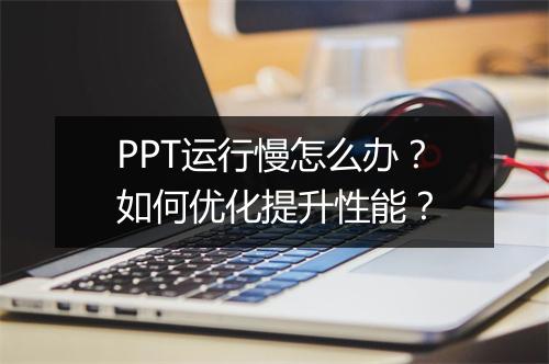 PPT运行慢怎么办？如何优化提升性能？