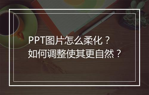 PPT图片怎么柔化？如何调整使其更自然？