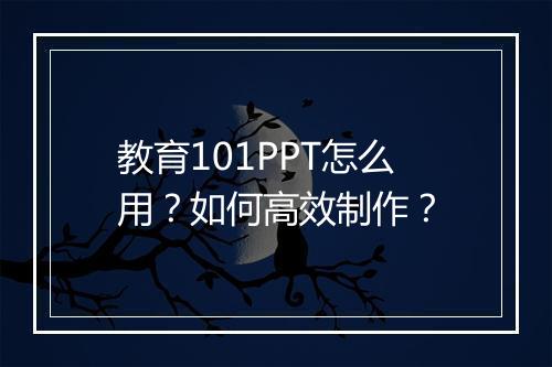 教育101PPT怎么用？如何高效制作？