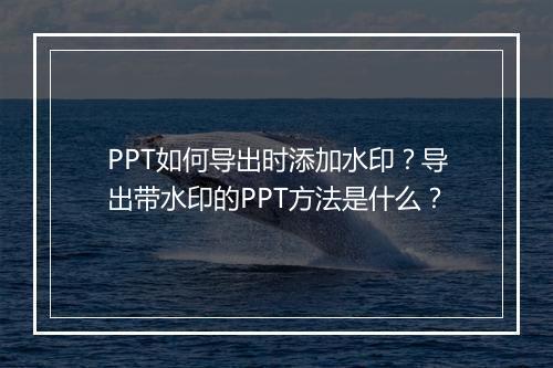 PPT如何导出时添加水印？导出带水印的PPT方法是什么？