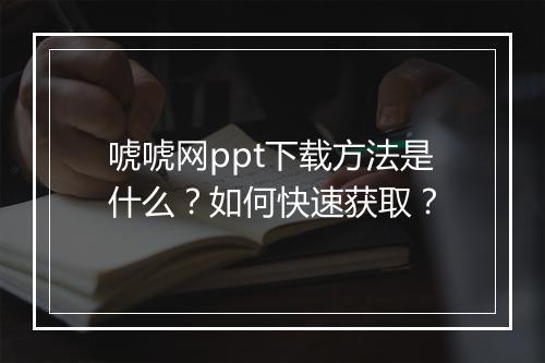 唬唬网ppt下载方法是什么？如何快速获取？