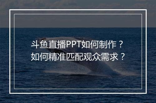 斗鱼直播PPT如何制作？如何精准匹配观众需求？
