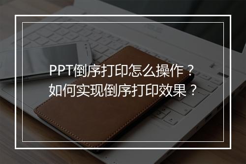PPT倒序打印怎么操作？如何实现倒序打印效果？