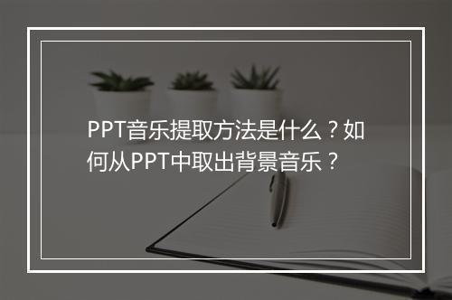 PPT音乐提取方法是什么？如何从PPT中取出背景音乐？