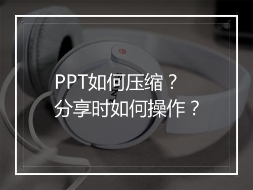 PPT如何压缩?分享时如何操作?