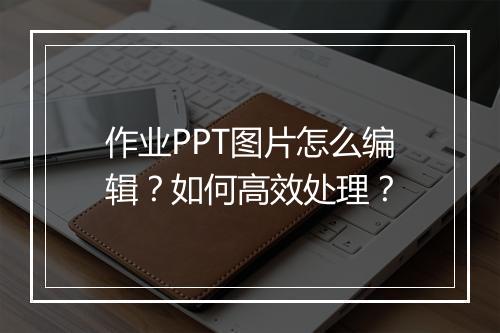 作业PPT图片怎么编辑？如何高效处理？