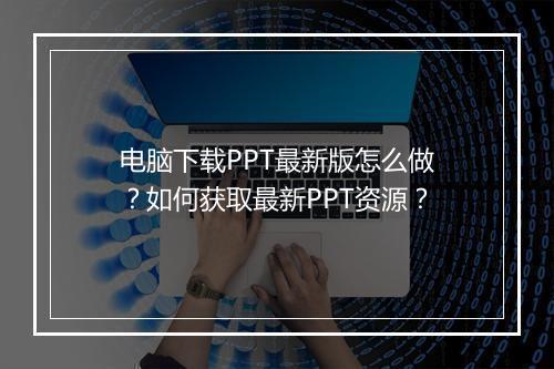 电脑下载PPT最新版怎么做？如何获取最新PPT资源？