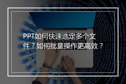PPT如何快速选定多个文件？如何批量操作更高效？