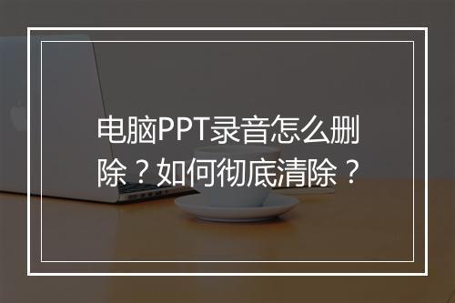 电脑PPT录音怎么删除？如何彻底清除？