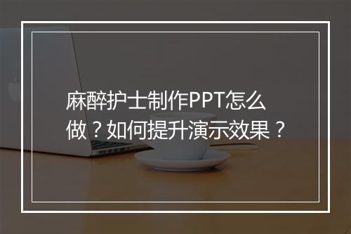 麻醉护士制作PPT怎么做？如何提升演示效果？