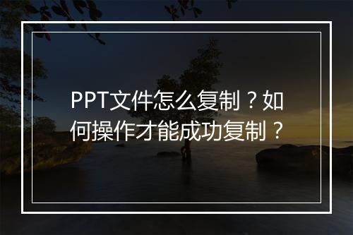 PPT文件怎么复制？如何操作才能成功复制？