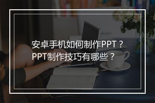 安卓手机如何制作PPT？PPT制作技巧有哪些？