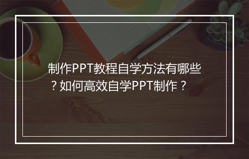 制作PPT教程自学方法有哪些?如何高效自学PPT制作?