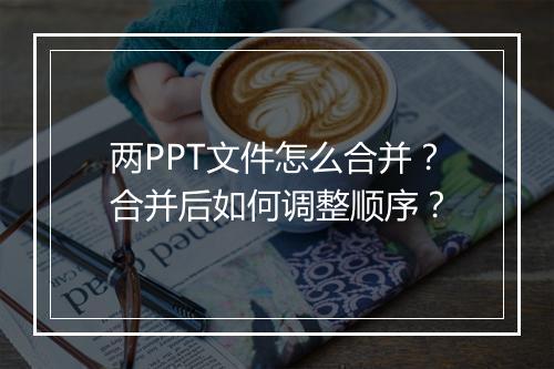 两PPT文件怎么合并？合并后如何调整顺序？