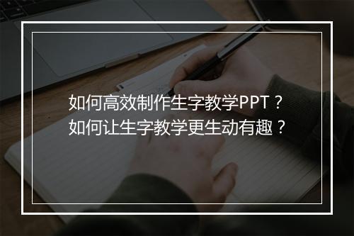 如何高效制作生字教学PPT？如何让生字教学更生动有趣？