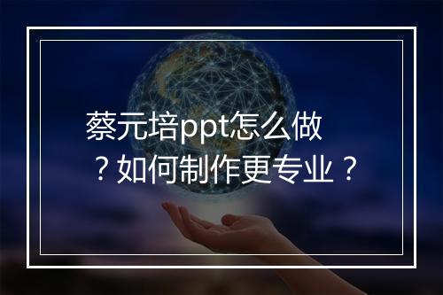 蔡元培ppt怎么做？如何制作更专业？