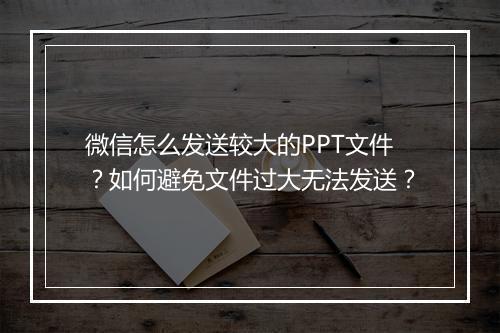 微信怎么发送较大的PPT文件？如何避免文件过大无法发送？