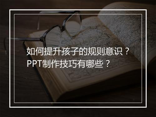 如何提升孩子的规则意识？PPT制作技巧有哪些？