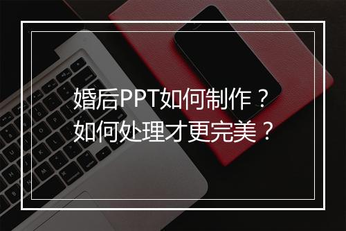婚后PPT如何制作？如何处理才更完美？